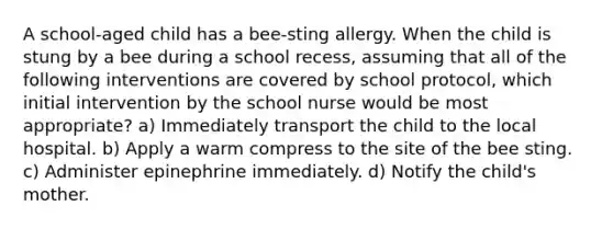 A school-aged child has a bee-sting allergy. When the child is stung by a bee during a school recess, assuming that all of the following interventions are covered by school protocol, which initial intervention by the school nurse would be most appropriate? a) Immediately transport the child to the local hospital. b) Apply a warm compress to the site of the bee sting. c) Administer epinephrine immediately. d) Notify the child's mother.