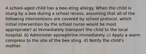 A school-aged child has a bee-sting allergy. When the child is stung by a bee during a school recess, assuming that all of the following interventions are covered by school protocol, which initial intervention by the school nurse would be most appropriate? a) Immediately transport the child to the local hospital. b) Administer epinephrine immediately. c) Apply a warm compress to the site of the bee sting. d) Notify the child's mother.