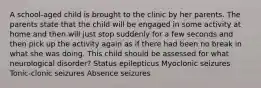 A school-aged child is brought to the clinic by her parents. The parents state that the child will be engaged in some activity at home and then will just stop suddenly for a few seconds and then pick up the activity again as if there had been no break in what she was doing. This child should be assessed for what neurological disorder? Status epilepticus Myoclonic seizures Tonic-clonic seizures Absence seizures