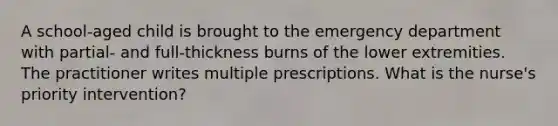 A school-aged child is brought to the emergency department with partial- and full-thickness burns of the lower extremities. The practitioner writes multiple prescriptions. What is the nurse's priority intervention?