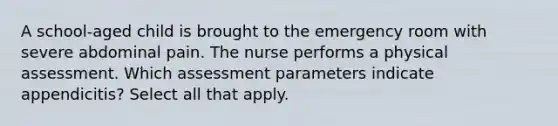 A school-aged child is brought to the emergency room with severe abdominal pain. The nurse performs a physical assessment. Which assessment parameters indicate appendicitis? Select all that apply.