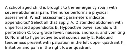 A school-aged child is brought to the emergency room with severe abdominal pain. The nurse performs a physical assessment. Which assessment parameters indicate appendicitis? Select all that apply. A. Distended abdomen with unperforated appendicitis B. Hypoactive bowel sounds with perforation C. Low-grade fever, nausea, anorexia, and vomiting D. Normal to hyperactive bowel sounds early E. Rebound tenderness present with palpation in the left upper quadrant F. Irritation and pain in the right lower quadrant