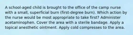 A school-aged child is brought to the office of the camp nurse with a small, superficial burn (first-degree burn). Which action by the nurse would be most appropriate to take first? Administer acetaminophen. Cover the area with a sterile bandage. Apply a topical anesthetic ointment. Apply cold compresses to the area.