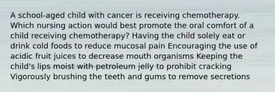 A school-aged child with cancer is receiving chemotherapy. Which nursing action would best promote the oral comfort of a child receiving chemotherapy? Having the child solely eat or drink cold foods to reduce mucosal pain Encouraging the use of acidic fruit juices to decrease mouth organisms Keeping the child's lips moist with petroleum jelly to prohibit cracking Vigorously brushing the teeth and gums to remove secretions