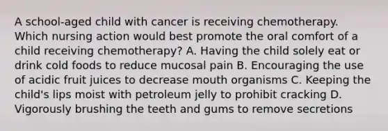 A school-aged child with cancer is receiving chemotherapy. Which nursing action would best promote the oral comfort of a child receiving chemotherapy? A. Having the child solely eat or drink cold foods to reduce mucosal pain B. Encouraging the use of acidic fruit juices to decrease mouth organisms C. Keeping the child's lips moist with petroleum jelly to prohibit cracking D. Vigorously brushing the teeth and gums to remove secretions