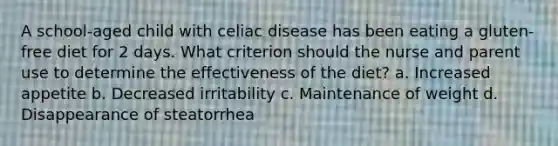 A school-aged child with celiac disease has been eating a gluten-free diet for 2 days. What criterion should the nurse and parent use to determine the effectiveness of the diet? a. Increased appetite b. Decreased irritability c. Maintenance of weight d. Disappearance of steatorrhea