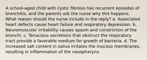 A school-aged child with cystic fibrosis has recurrent episodes of bronchitis, and the parents ask the nurse why this happens. What reason should the nurse include in the reply? a. Associated heart defects cause heart failure and respiratory depression. b. Neuromuscular irritability causes spasm and constriction of the bronchi. c. Tenacious secretions that obstruct the respiratory tract provide a favorable medium for growth of bacteria. d. The increased salt content in saliva irritates the mucous membranes, resulting in inflammation of the nasopharynx.