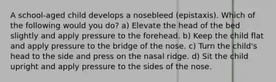 A school-aged child develops a nosebleed (epistaxis). Which of the following would you do? a) Elevate the head of the bed slightly and apply pressure to the forehead. b) Keep the child flat and apply pressure to the bridge of the nose. c) Turn the child's head to the side and press on the nasal ridge. d) Sit the child upright and apply pressure to the sides of the nose.