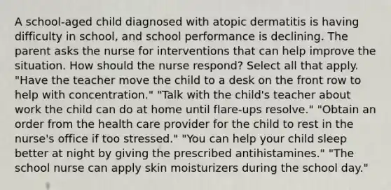 A school-aged child diagnosed with atopic dermatitis is having difficulty in school, and school performance is declining. The parent asks the nurse for interventions that can help improve the situation. How should the nurse respond? Select all that apply. "Have the teacher move the child to a desk on the front row to help with concentration." "Talk with the child's teacher about work the child can do at home until flare-ups resolve." "Obtain an order from the health care provider for the child to rest in the nurse's office if too stressed." "You can help your child sleep better at night by giving the prescribed antihistamines." "The school nurse can apply skin moisturizers during the school day."