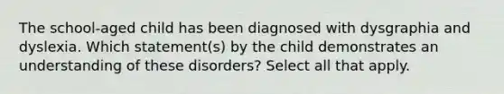 The school-aged child has been diagnosed with dysgraphia and dyslexia. Which statement(s) by the child demonstrates an understanding of these disorders? Select all that apply.