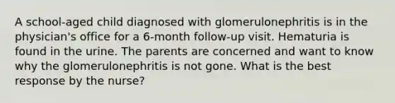 A school-aged child diagnosed with glomerulonephritis is in the physician's office for a 6-month follow-up visit. Hematuria is found in the urine. The parents are concerned and want to know why the glomerulonephritis is not gone. What is the best response by the nurse?