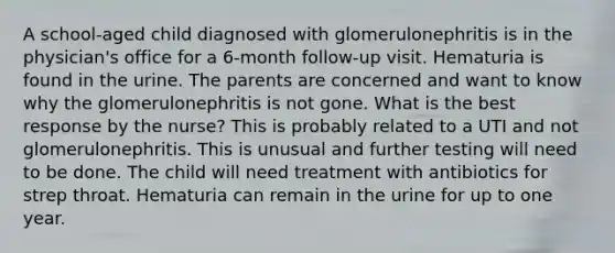 A school-aged child diagnosed with glomerulonephritis is in the physician's office for a 6-month follow-up visit. Hematuria is found in the urine. The parents are concerned and want to know why the glomerulonephritis is not gone. What is the best response by the nurse? This is probably related to a UTI and not glomerulonephritis. This is unusual and further testing will need to be done. The child will need treatment with antibiotics for strep throat. Hematuria can remain in the urine for up to one year.