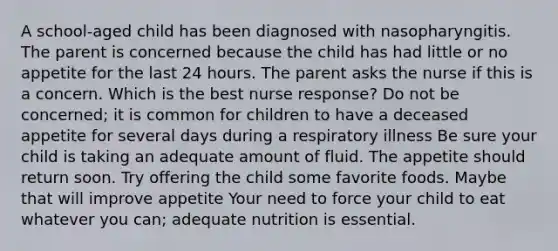 A school-aged child has been diagnosed with nasopharyngitis. The parent is concerned because the child has had little or no appetite for the last 24 hours. The parent asks the nurse if this is a concern. Which is the best nurse response? Do not be concerned; it is common for children to have a deceased appetite for several days during a respiratory illness Be sure your child is taking an adequate amount of fluid. The appetite should return soon. Try offering the child some favorite foods. Maybe that will improve appetite Your need to force your child to eat whatever you can; adequate nutrition is essential.