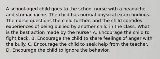 A school-aged child goes to the school nurse with a headache and stomachache. The child has normal physical exam findings. The nurse questions the child further, and the child confides experiences of being bullied by another child in the class. What is the best action made by the nurse? A. Encourage the child to fight back. B. Encourage the child to share feelings of anger with the bully. C. Encourage the child to seek help from the teacher. D. Encourage the child to ignore the behavior.