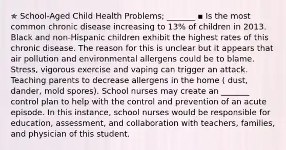 ✯ School-Aged Child Health Problems; _______ ▪︎ Is the most common chronic disease increasing to 13% of children in 2013. Black and non-Hispanic children exhibit the highest rates of this chronic disease. The reason for this is unclear but it appears that air pollution and environmental allergens could be to blame. Stress, vigorous exercise and vaping can trigger an attack. Teaching parents to decrease allergens in the home ( dust, dander, mold spores). School nurses may create an _______ control plan to help with the control and prevention of an acute episode. In this instance, school nurses would be responsible for education, assessment, and collaboration with teachers, families, and physician of this student.