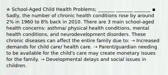 ✯ School-Aged Child Health Problems; _______ _______ _______ ▪︎ Sadly, the number of chronic health conditions rose by around 2% in 1960 to 8% back in 2010. There are 3 main school-aged health concerns: asthma/ physical health conditions, mental health conditions, and neurodevelopment disorders. These chronic diseases can affect the entire family due to: ⇢ Increased demands for child care/ health care. ⇢ Parent/guardian needing to be available for the child's care may create monetary issues for the family. ⇢ Developmental delays and social issues in children.