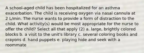 A school-aged child has been hospitalized for an asthma exacerbation. The child is receiving oxygen via nasal cannula at 2 L/min. The nurse wants to provide a form of distraction to the child. What activity(s) would be most appropriate for the nurse to offer the child? Select all that apply (2) a. large, brightly colored blocks b. a visit to the unit's library c. several coloring books and crayons d. hand puppets e. playing hide and seek with a roommate