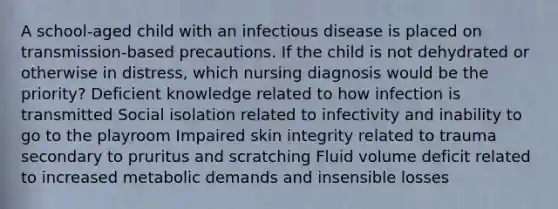 A school-aged child with an infectious disease is placed on transmission-based precautions. If the child is not dehydrated or otherwise in distress, which nursing diagnosis would be the priority? Deficient knowledge related to how infection is transmitted Social isolation related to infectivity and inability to go to the playroom Impaired skin integrity related to trauma secondary to pruritus and scratching Fluid volume deficit related to increased metabolic demands and insensible losses