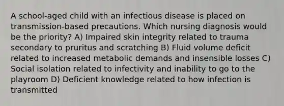 A school-aged child with an infectious disease is placed on transmission-based precautions. Which nursing diagnosis would be the priority? A) Impaired skin integrity related to trauma secondary to pruritus and scratching B) Fluid volume deficit related to increased metabolic demands and insensible losses C) Social isolation related to infectivity and inability to go to the playroom D) Deficient knowledge related to how infection is transmitted