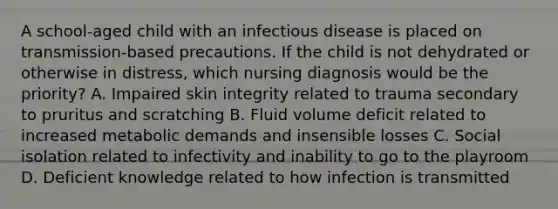 A school-aged child with an infectious disease is placed on transmission-based precautions. If the child is not dehydrated or otherwise in distress, which nursing diagnosis would be the priority? A. Impaired skin integrity related to trauma secondary to pruritus and scratching B. Fluid volume deficit related to increased metabolic demands and insensible losses C. Social isolation related to infectivity and inability to go to the playroom D. Deficient knowledge related to how infection is transmitted