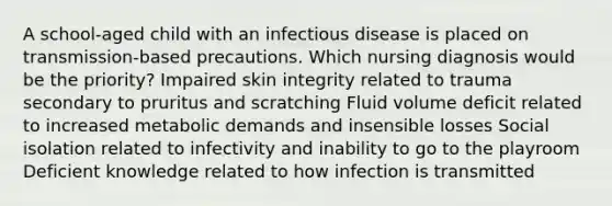 A school-aged child with an infectious disease is placed on transmission-based precautions. Which nursing diagnosis would be the priority? Impaired skin integrity related to trauma secondary to pruritus and scratching Fluid volume deficit related to increased metabolic demands and insensible losses Social isolation related to infectivity and inability to go to the playroom Deficient knowledge related to how infection is transmitted