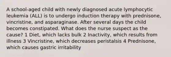 A school-aged child with newly diagnosed acute lymphocytic leukemia (ALL) is to undergo induction therapy with prednisone, vincristine, and asparaginase. After several days the child becomes constipated. What does the nurse suspect as the cause? 1 Diet, which lacks bulk 2 Inactivity, which results from illness 3 Vincristine, which decreases peristalsis 4 Prednisone, which causes gastric irritability