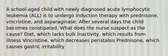 A school-aged child with newly diagnosed acute lymphocytic leukemia (ALL) is to undergo induction therapy with prednisone, vincristine, and asparaginase. After several days the child becomes constipated. What does the nurse suspect as the cause? Diet, which lacks bulk Inactivity, which results from illness Vincristine, which decreases peristalsis Prednisone, which causes gastric irritability