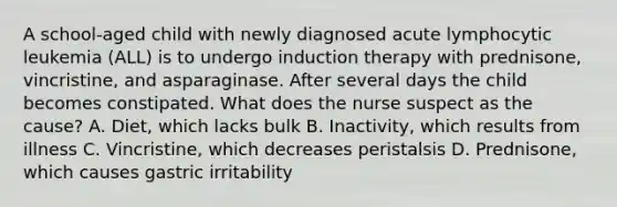 A school-aged child with newly diagnosed acute lymphocytic leukemia (ALL) is to undergo induction therapy with prednisone, vincristine, and asparaginase. After several days the child becomes constipated. What does the nurse suspect as the cause? A. Diet, which lacks bulk B. Inactivity, which results from illness C. Vincristine, which decreases peristalsis D. Prednisone, which causes gastric irritability