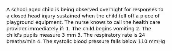 A school-aged child is being observed overnight for responses to a closed head injury sustained when the child fell off a piece of playground equipment. The nurse knows to call the health care provider immediately if: 1. The child begins vomiting 2. The child's pupils measure 3 mm 3. The respiratory rate is 24 breaths/min 4. The systolic blood pressure falls below 110 mmHg