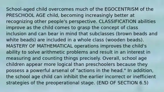 School-aged child overcomes much of the EGOCENTRISM of the PRESCHOOL AGE child, becoming increasingly better at recognizing other people's perspective. CLASSIFICATION abilities improve as the child comes to grasp the concept of class inclusion and can bear in mind that subclasses (brown beads and white beads) are included in a whole class (wooden beads). MASTERY OF MATHEMATICAL operations improves the child's ability to solve arithmetic problems and result in an interest in measuring and counting things precisely. Overall, school age children appear more logical than preschoolers because they possess a powerful arsenal of "actions in the head." In addition, the school age child can inhibit the earlier incorrect or inefficient strategies of the preoperational stage. (END OF SECTION 6.5)