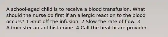 A school-aged child is to receive a blood transfusion. What should the nurse do first if an allergic reaction to the blood occurs? 1 Shut off the infusion. 2 Slow the rate of flow. 3 Administer an antihistamine. 4 Call the healthcare provider.