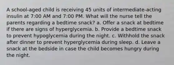 A school-aged child is receiving 45 units of intermediate-acting insulin at 7:00 AM and 7:00 PM. What will the nurse tell the parents regarding a bedtime snack? a. Offer a snack at bedtime if there are signs of hyperglycemia. b. Provide a bedtime snack to prevent hypoglycemia during the night. c. Withhold the snack after dinner to prevent hyperglycemia during sleep. d. Leave a snack at the bedside in case the child becomes hungry during the night.