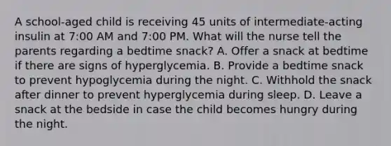 A school-aged child is receiving 45 units of intermediate-acting insulin at 7:00 AM and 7:00 PM. What will the nurse tell the parents regarding a bedtime snack? A. Offer a snack at bedtime if there are signs of hyperglycemia. B. Provide a bedtime snack to prevent hypoglycemia during the night. C. Withhold the snack after dinner to prevent hyperglycemia during sleep. D. Leave a snack at the bedside in case the child becomes hungry during the night.