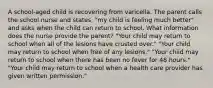 A school-aged child is recovering from varicella. The parent calls the school nurse and states, "my child is feeling much better" and asks when the child can return to school. What information does the nurse provide the parent? "Your child may return to school when all of the lesions have crusted over." "Your child may return to school when free of any lesions." "Your child may return to school when there has been no fever for 48 hours." "Your child may return to school when a health care provider has given written permission."