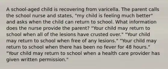 A school-aged child is recovering from varicella. The parent calls the school nurse and states, "my child is feeling much better" and asks when the child can return to school. What information does the nurse provide the parent? "Your child may return to school when all of the lesions have crusted over." "Your child may return to school when free of any lesions." "Your child may return to school when there has been no fever for 48 hours." "Your child may return to school when a health care provider has given written permission."