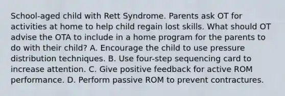 School-aged child with Rett Syndrome. Parents ask OT for activities at home to help child regain lost skills. What should OT advise the OTA to include in a home program for the parents to do with their child? A. Encourage the child to use pressure distribution techniques. B. Use four-step sequencing card to increase attention. C. Give positive feedback for active ROM performance. D. Perform passive ROM to prevent contractures.