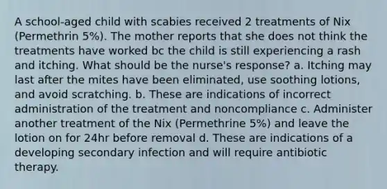 A school-aged child with scabies received 2 treatments of Nix (Permethrin 5%). The mother reports that she does not think the treatments have worked bc the child is still experiencing a rash and itching. What should be the nurse's response? a. Itching may last after the mites have been eliminated, use soothing lotions, and avoid scratching. b. These are indications of incorrect administration of the treatment and noncompliance c. Administer another treatment of the Nix (Permethrine 5%) and leave the lotion on for 24hr before removal d. These are indications of a developing secondary infection and will require antibiotic therapy.