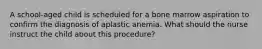 A school-aged child is scheduled for a bone marrow aspiration to confirm the diagnosis of aplastic anemia. What should the nurse instruct the child about this procedure?