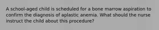 A school-aged child is scheduled for a bone marrow aspiration to confirm the diagnosis of aplastic anemia. What should the nurse instruct the child about this procedure?