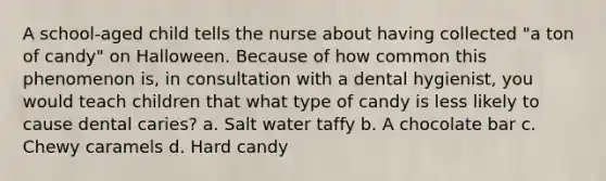 A school-aged child tells the nurse about having collected "a ton of candy" on Halloween. Because of how common this phenomenon is, in consultation with a dental hygienist, you would teach children that what type of candy is less likely to cause dental caries? a. Salt water taffy b. A chocolate bar c. Chewy caramels d. Hard candy