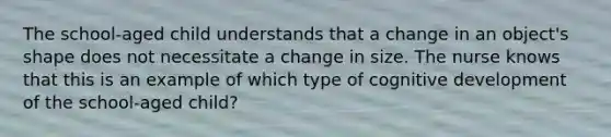 The school-aged child understands that a change in an object's shape does not necessitate a change in size. The nurse knows that this is an example of which type of cognitive development of the school-aged child?