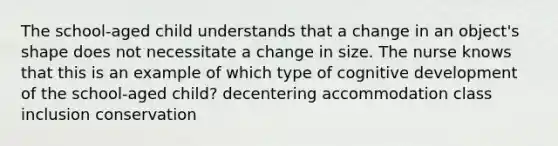 The school-aged child understands that a change in an object's shape does not necessitate a change in size. The nurse knows that this is an example of which type of cognitive development of the school-aged child? decentering accommodation class inclusion conservation