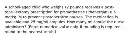 A school-aged child who weighs 42 pounds receives a post-tonsillectomy prescription for promethazine (Phenergan) 0.5 mg/kg IM to prevent postoperative nausea. The medication is available and 25 mg/ml ampules. How many ml should the nurse administer? (Enter numerical value only. If rounding is required, round to the nearest tenth.)