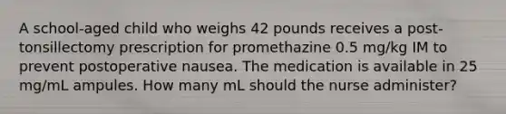 A school-aged child who weighs 42 pounds receives a post-tonsillectomy prescription for promethazine 0.5 mg/kg IM to prevent postoperative nausea. The medication is available in 25 mg/mL ampules. How many mL should the nurse administer?