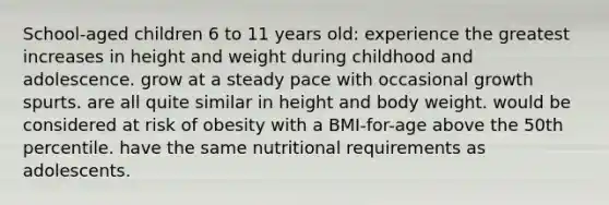 School-aged children 6 to 11 years old: experience the greatest increases in height and weight during childhood and adolescence. grow at a steady pace with occasional growth spurts. are all quite similar in height and body weight. would be considered at risk of obesity with a BMI-for-age above the 50th percentile. have the same nutritional requirements as adolescents.