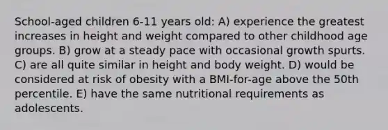 School-aged children 6-11 years old: A) experience the greatest increases in height and weight compared to other childhood age groups. B) grow at a steady pace with occasional growth spurts. C) are all quite similar in height and body weight. D) would be considered at risk of obesity with a BMI-for-age above the 50th percentile. E) have the same nutritional requirements as adolescents.