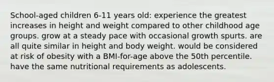 School-aged children 6-11 years old: experience the greatest increases in height and weight compared to other childhood age groups. grow at a steady pace with occasional growth spurts. are all quite similar in height and body weight. would be considered at risk of obesity with a BMI-for-age above the 50th percentile. have the same nutritional requirements as adolescents.