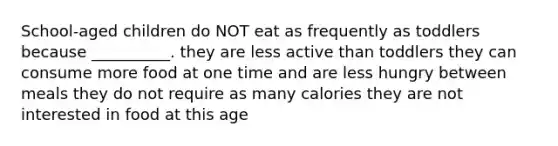 School-aged children do NOT eat as frequently as toddlers because __________. they are less active than toddlers they can consume more food at one time and are less hungry between meals they do not require as many calories they are not interested in food at this age