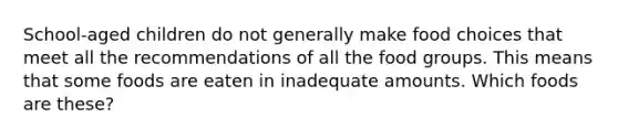 School-aged children do not generally make food choices that meet all the recommendations of all the food groups. This means that some foods are eaten in inadequate amounts. Which foods are these?