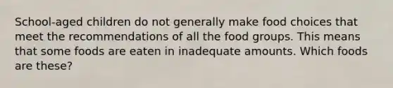 School-aged children do not generally make food choices that meet the recommendations of all the food groups. This means that some foods are eaten in inadequate amounts. Which foods are these?